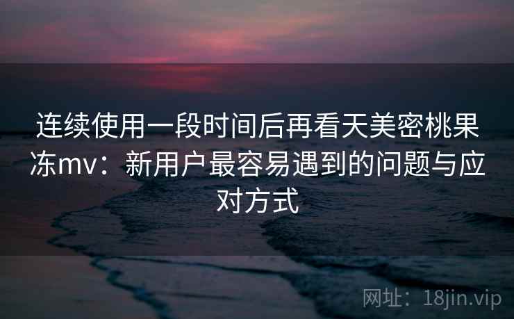连续使用一段时间后再看天美密桃果冻mv：新用户最容易遇到的问题与应对方式  第2张