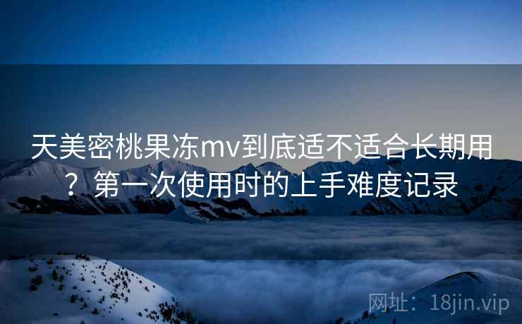 天美密桃果冻mv到底适不适合长期用？第一次使用时的上手难度记录  第1张