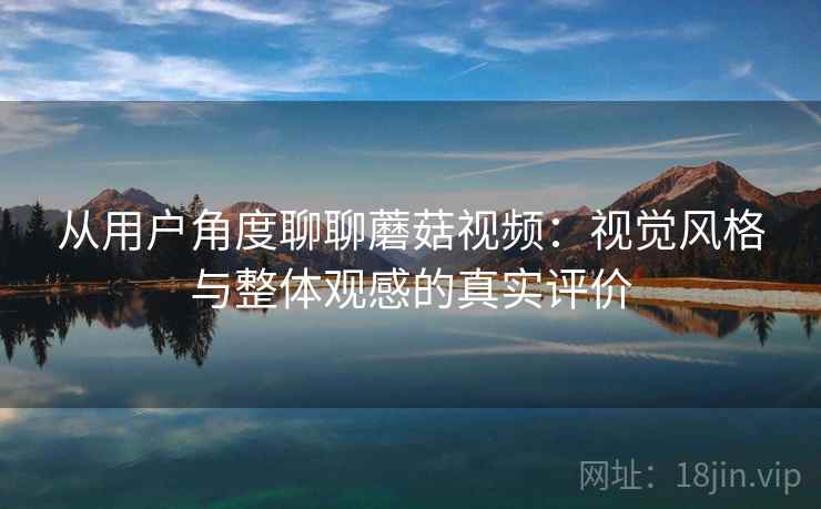 从用户角度聊聊蘑菇视频：视觉风格与整体观感的真实评价  第1张