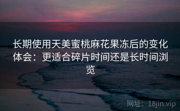 长期使用天美蜜桃麻花果冻后的变化体会：更适合碎片时间还是长时间浏览  第1张