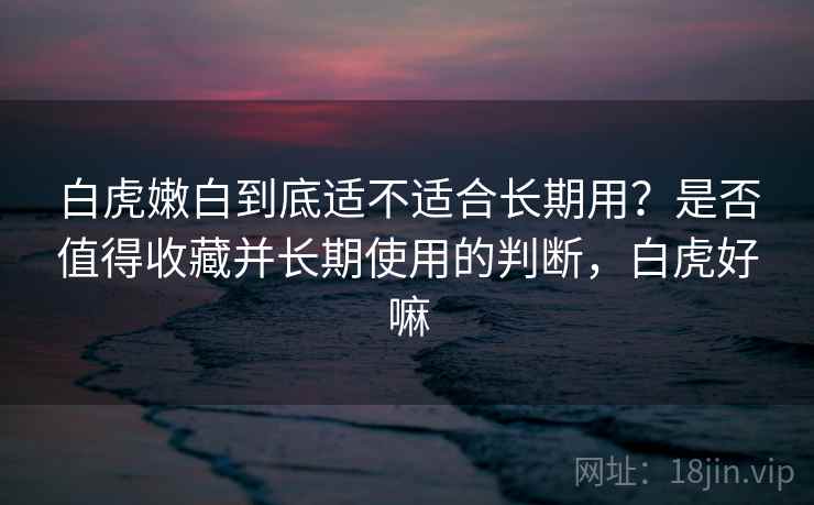 白虎嫩白到底适不适合长期用？是否值得收藏并长期使用的判断，白虎好嘛  第1张