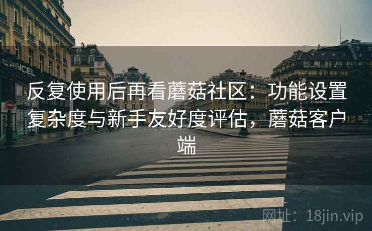 反复使用后再看蘑菇社区:功能设置复杂度与新手友好度评估,蘑菇客户端 第2张 反复使用后再看蘑菇社区:功能设置复杂度与新手友好度评估,蘑菇客户端 第2张