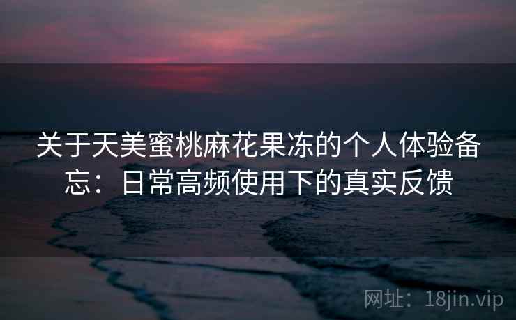 关于天美蜜桃麻花果冻的个人体验备忘:日常高频使用下的真实反馈 第2张 关于天美蜜桃麻花果冻的个人体验备忘:日常高频使用下的真实反馈 第2张