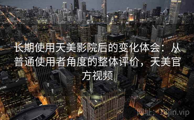 长期使用天美影院后的变化体会：从普通使用者角度的整体评价，天美官方视频  第1张