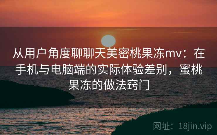 从用户角度聊聊天美密桃果冻mv：在手机与电脑端的实际体验差别，蜜桃果冻的做法窍门  第1张