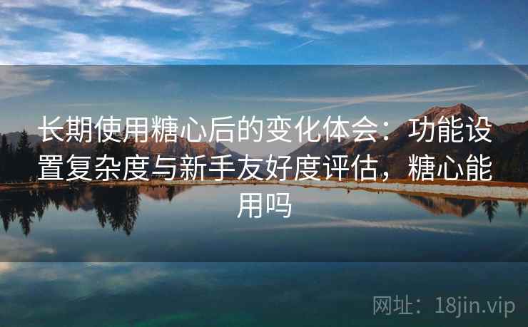 长期使用糖心后的变化体会：功能设置复杂度与新手友好度评估，糖心能用吗  第2张
