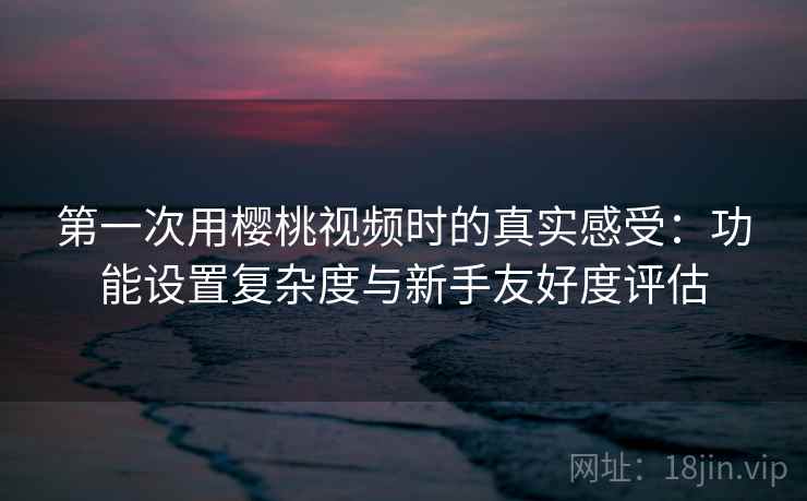 第一次用樱桃视频时的真实感受:功能设置复杂度与新手友好度评估 第2张 第一次用樱桃视频时的真实感受:功能设置复杂度与新手友好度评估 第2张