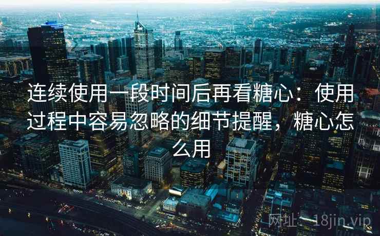 连续使用一段时间后再看糖心：使用过程中容易忽略的细节提醒，糖心怎么用  第1张