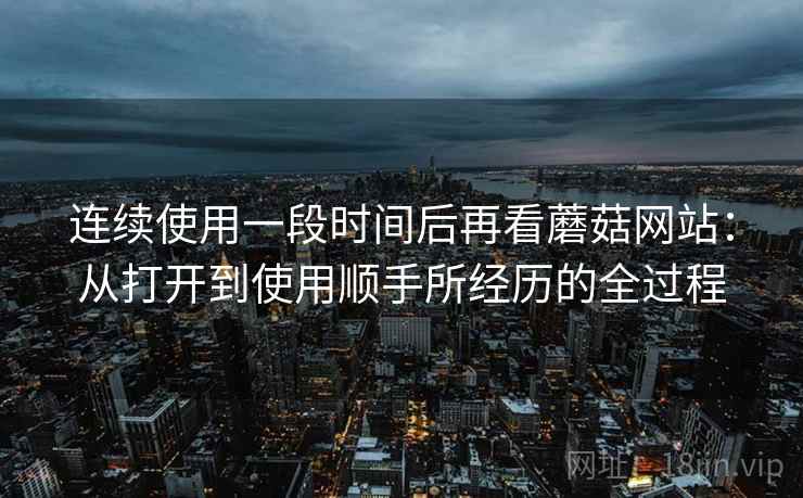 连续使用一段时间后再看蘑菇网站：从打开到使用顺手所经历的全过程  第1张