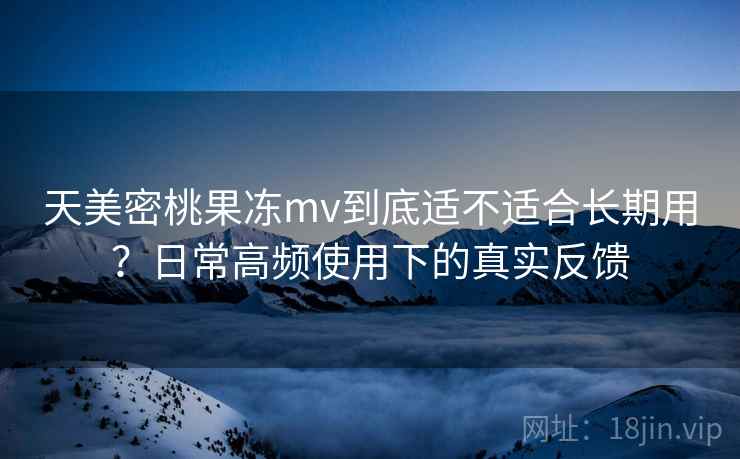 天美密桃果冻mv到底适不适合长期用？日常高频使用下的真实反馈  第1张