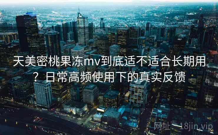 天美密桃果冻mv到底适不适合长期用？日常高频使用下的真实反馈  第2张