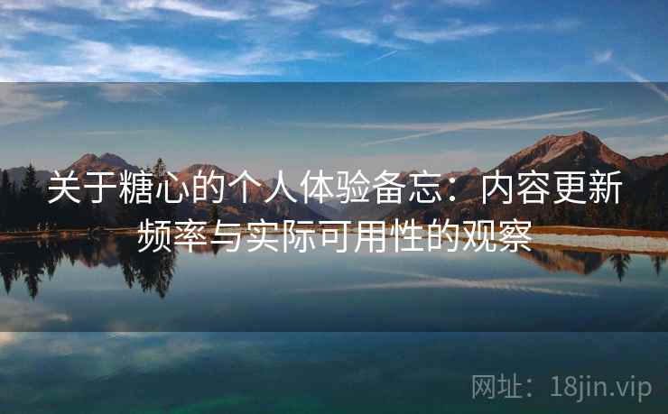 关于糖心的个人体验备忘：内容更新频率与实际可用性的观察  第1张