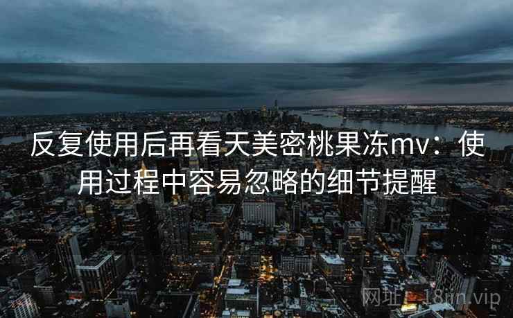 反复使用后再看天美密桃果冻mv：使用过程中容易忽略的细节提醒  第1张