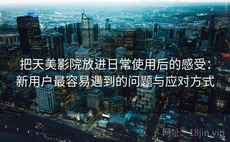 把天美影院放进日常使用后的感受：新用户最容易遇到的问题与应对方式  第1张