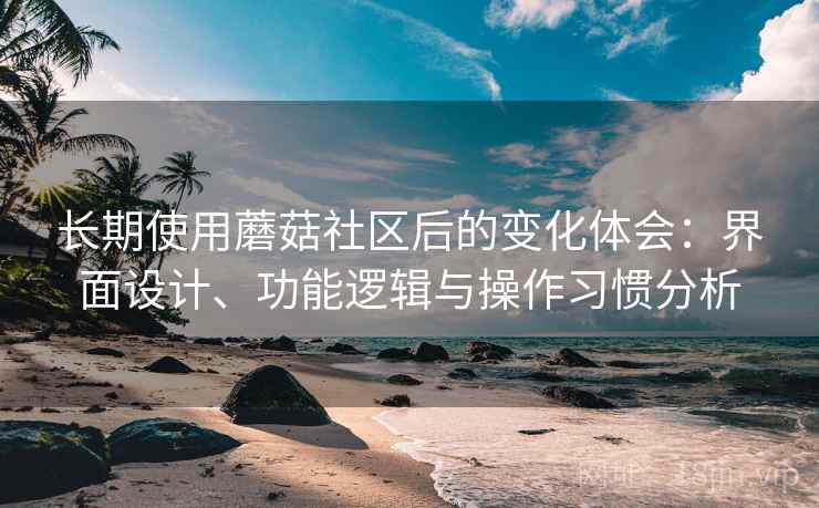 长期使用蘑菇社区后的变化体会：界面设计、功能逻辑与操作习惯分析  第2张