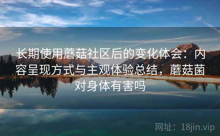 长期使用蘑菇社区后的变化体会：内容呈现方式与主观体验总结，蘑菇菌对身体有害吗  第1张