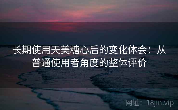 长期使用天美糖心后的变化体会:从普通使用者角度的整体评价 第2张 长期使用天美糖心后的变化体会:从普通使用者角度的整体评价 第2张