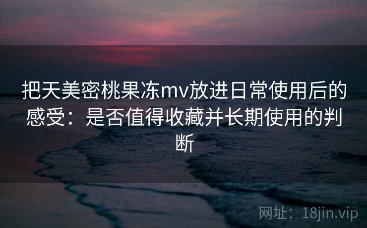 把天美密桃果冻mv放进日常使用后的感受：是否值得收藏并长期使用的判断  第2张