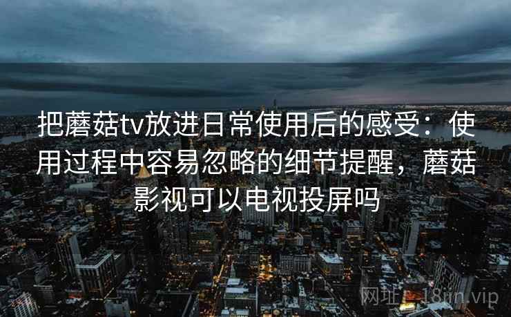 把蘑菇tv放进日常使用后的感受：使用过程中容易忽略的细节提醒，蘑菇影视可以电视投屏吗  第1张