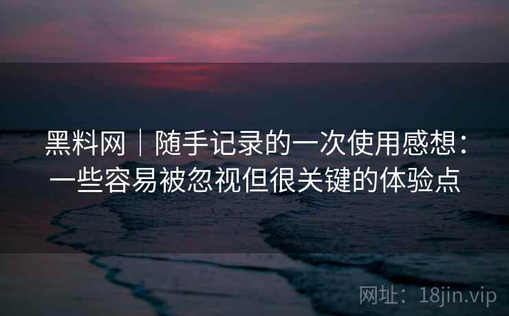 黑料网｜随手记录的一次使用感想：一些容易被忽视但很关键的体验点  第1张