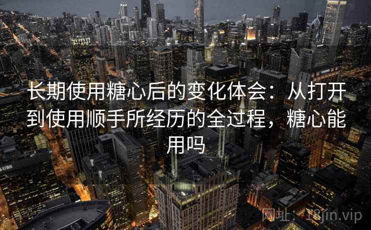 长期使用糖心后的变化体会：从打开到使用顺手所经历的全过程，糖心能用吗  第1张