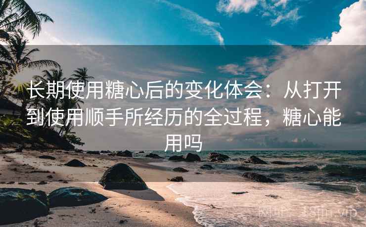 长期使用糖心后的变化体会：从打开到使用顺手所经历的全过程，糖心能用吗  第2张