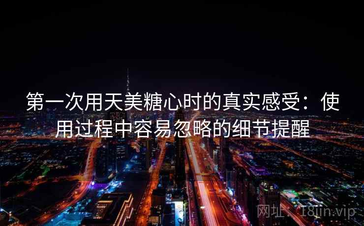 第一次用天美糖心时的真实感受：使用过程中容易忽略的细节提醒  第1张