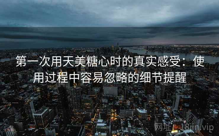 第一次用天美糖心时的真实感受：使用过程中容易忽略的细节提醒  第2张
