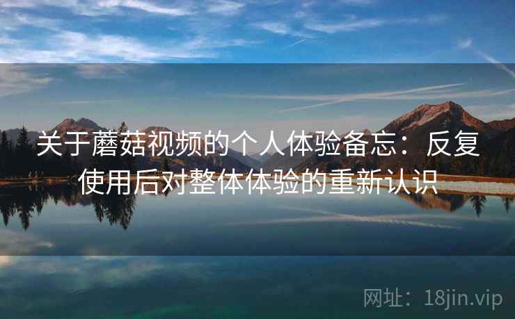 关于蘑菇视频的个人体验备忘：反复使用后对整体体验的重新认识  第1张