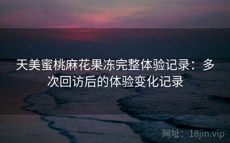 天美蜜桃麻花果冻完整体验记录：多次回访后的体验变化记录  第1张