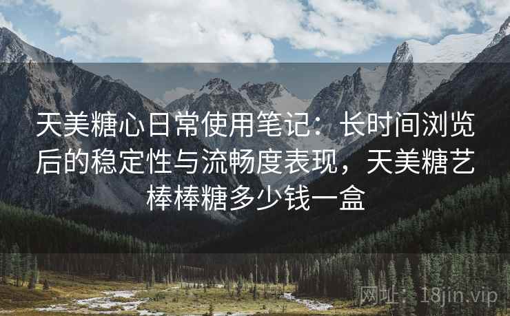 天美糖心日常使用笔记：长时间浏览后的稳定性与流畅度表现，天美糖艺棒棒糖多少钱一盒  第2张