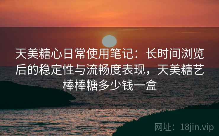 天美糖心日常使用笔记：长时间浏览后的稳定性与流畅度表现，天美糖艺棒棒糖多少钱一盒  第1张