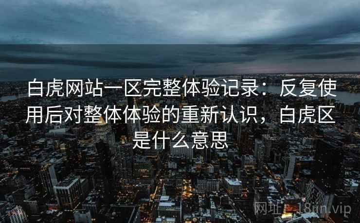 白虎网站一区完整体验记录：反复使用后对整体体验的重新认识，白虎区是什么意思  第1张