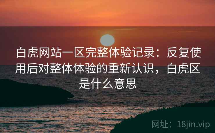 白虎网站一区完整体验记录：反复使用后对整体体验的重新认识，白虎区是什么意思  第2张