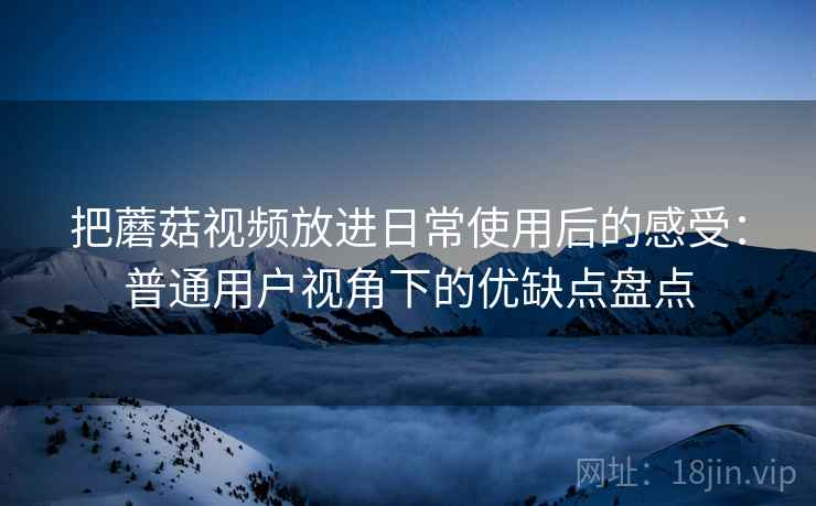 把蘑菇视频放进日常使用后的感受：普通用户视角下的优缺点盘点  第1张
