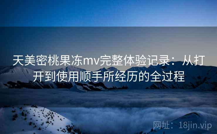 天美密桃果冻mv完整体验记录：从打开到使用顺手所经历的全过程  第2张