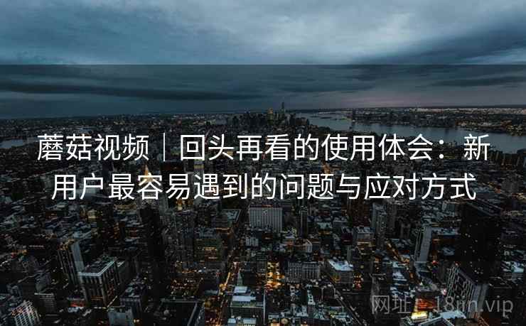 蘑菇视频｜回头再看的使用体会：新用户最容易遇到的问题与应对方式  第1张