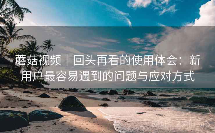 蘑菇视频｜回头再看的使用体会：新用户最容易遇到的问题与应对方式  第2张