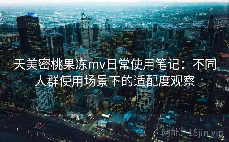 天美密桃果冻mv日常使用笔记：不同人群使用场景下的适配度观察  第2张