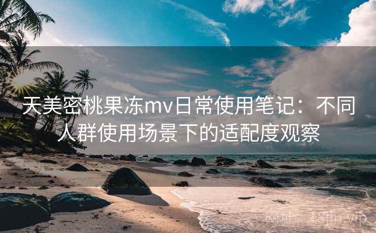 天美密桃果冻mv日常使用笔记：不同人群使用场景下的适配度观察  第1张
