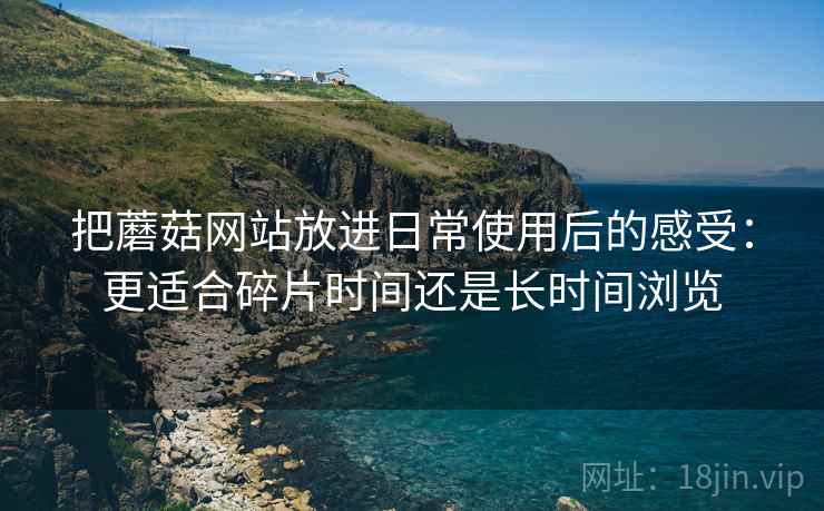 把蘑菇网站放进日常使用后的感受：更适合碎片时间还是长时间浏览  第1张
