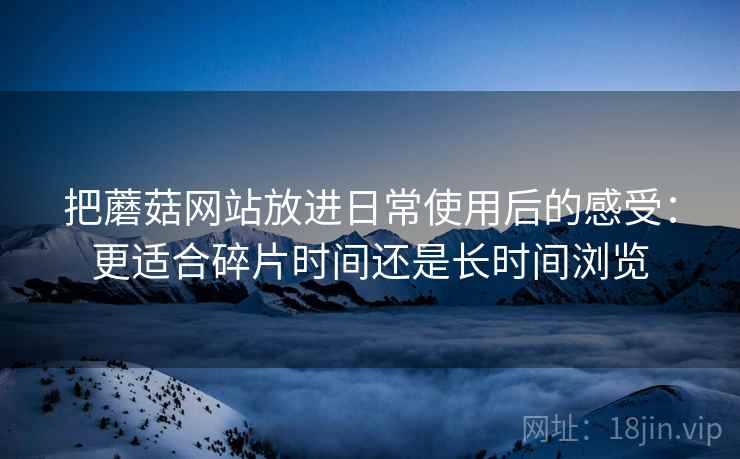 把蘑菇网站放进日常使用后的感受：更适合碎片时间还是长时间浏览  第2张