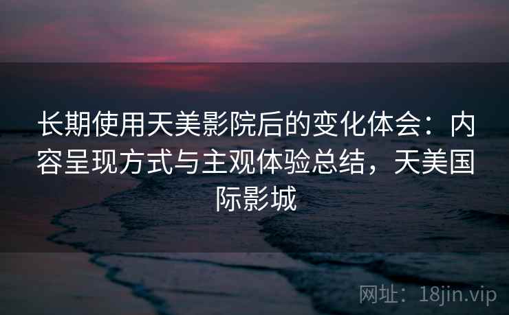 长期使用天美影院后的变化体会：内容呈现方式与主观体验总结，天美国际影城  第1张