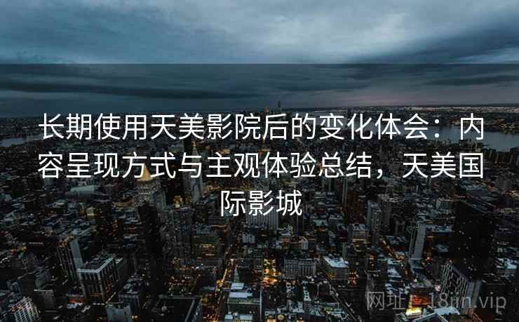 长期使用天美影院后的变化体会：内容呈现方式与主观体验总结，天美国际影城  第2张