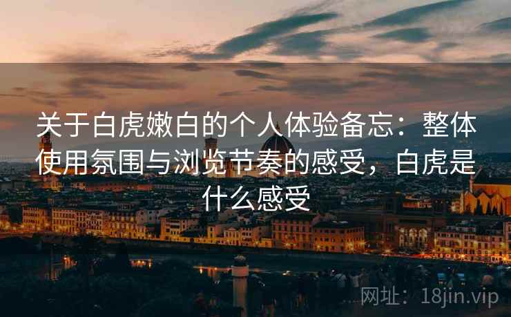 关于白虎嫩白的个人体验备忘:整体使用氛围与浏览节奏的感受,白虎是什么感受 第2张 关于白虎嫩白的个人体验备忘:整体使用氛围与浏览节奏的感受,白虎是什么感受 第2张