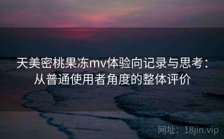 天美密桃果冻mv体验向记录与思考:从普通使用者角度的整体评价 第2张 天美密桃果冻mv体验向记录与思考:从普通使用者角度的整体评价 第2张