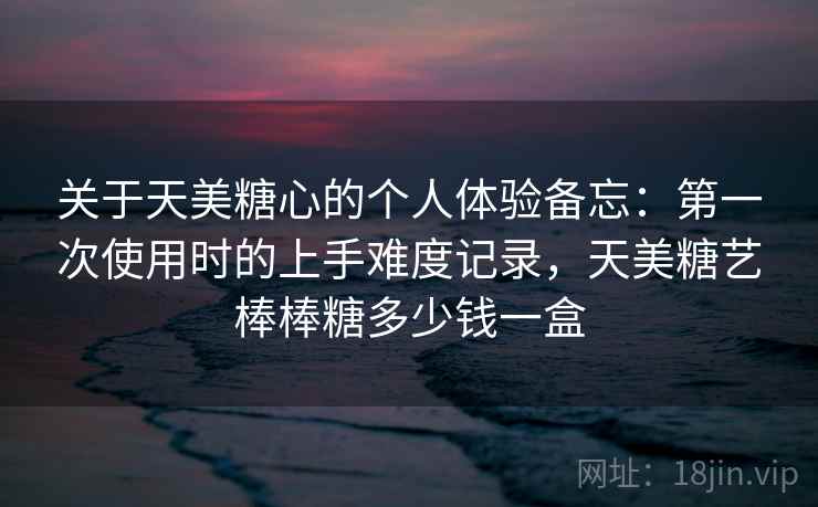 关于天美糖心的个人体验备忘:第一次使用时的上手难度记录,天美糖艺棒棒糖多少钱一盒 第2张 关于天美糖心的个人体验备忘:第一次使用时的上手难度记录,天美糖艺棒棒糖多少钱一盒 第2张