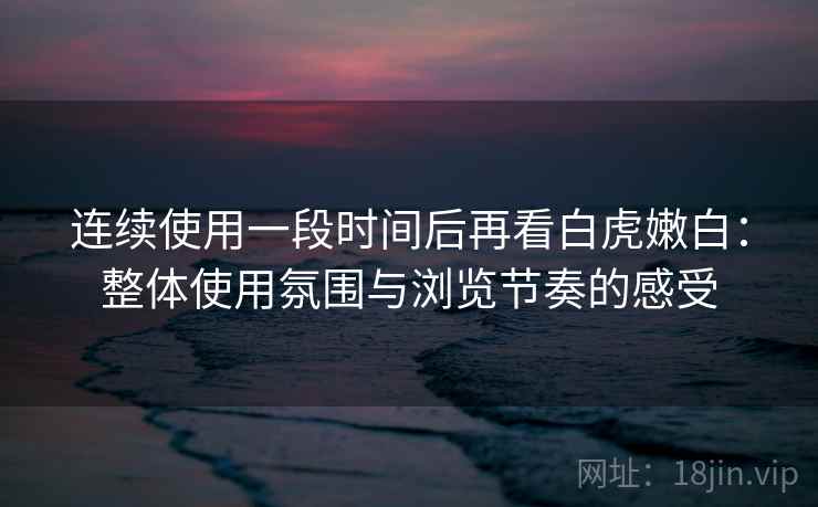 连续使用一段时间后再看白虎嫩白:整体使用氛围与浏览节奏的感受 第2张 连续使用一段时间后再看白虎嫩白:整体使用氛围与浏览节奏的感受 第2张
