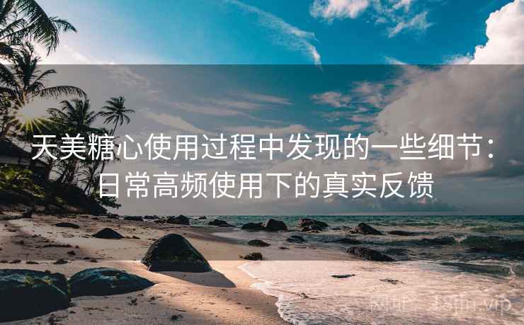 天美糖心使用过程中发现的一些细节:日常高频使用下的真实反馈 第1张 天美糖心使用过程中发现的一些细节:日常高频使用下的真实反馈 第1张