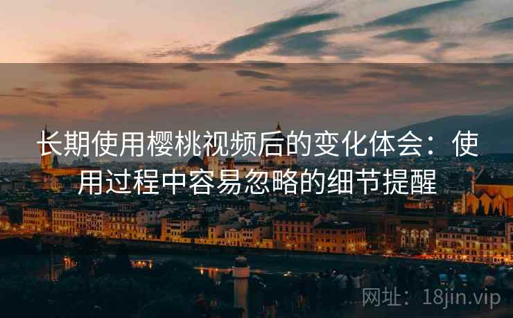 长期使用樱桃视频后的变化体会:使用过程中容易忽略的细节提醒 第2张 长期使用樱桃视频后的变化体会:使用过程中容易忽略的细节提醒 第2张